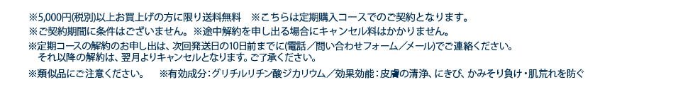 ※5,000円（税別）以上お買上げの方に限り送料無料 ※こちらは定期購入コースでのご契約となります。　※ご契約期間に条件はございません。※途中解約を申し出る場合にキャンセル料はかかりません。※途中解約のお申し出は、10日前までに(電話／問い合わせフォーム／メール)でご連絡ください。