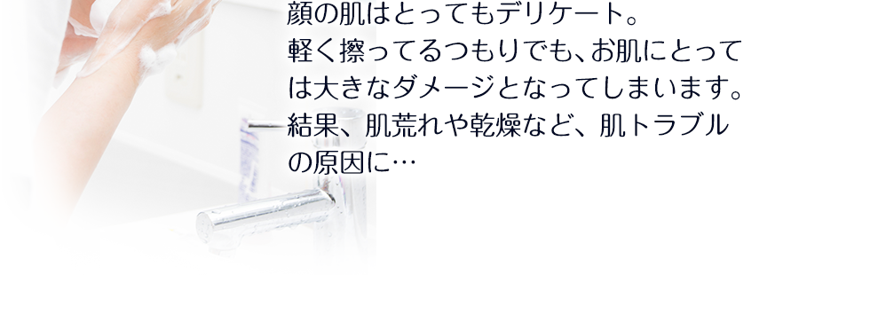 顔の肌はとってもデリケート。軽く擦ってるつもりでも、お肌にとっては大きなダメージとなってしまいます。結果、肌荒れや乾燥など、肌トラブルの原因に…