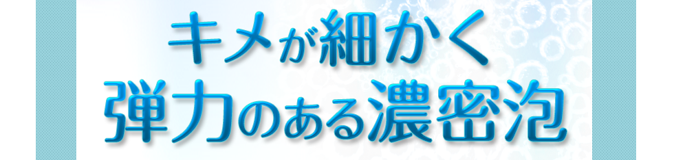 キメが細かく弾力のある濃密泡