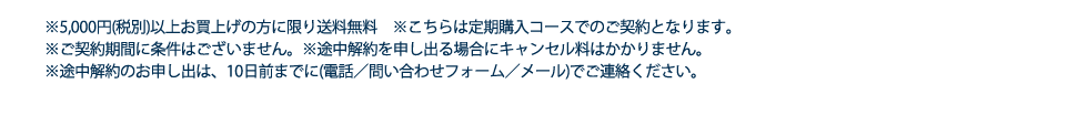 ※5,000円（税別）以上お買上げの方に限り送料無料 ※こちらは定期購入コースでのご契約となります。　※ご契約期間に条件はございません。※途中解約を申し出る場合にキャンセル料はかかりません。※途中解約のお申し出は、10日前までに(電話／問い合わせフォーム／メール)でご連絡ください。