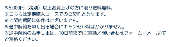 ※5,000円（税別）以上お買上げの方に限り送料無料　※こちらは定期購入コースでのご契約となります。　※ご契約期間に条件はございません。※途中解約を申し出る場合にキャンセル等はかかりません。※途中解約のお申し出は、10日前までに(電話／問い合わせフォーム／メール)でご連絡ください。