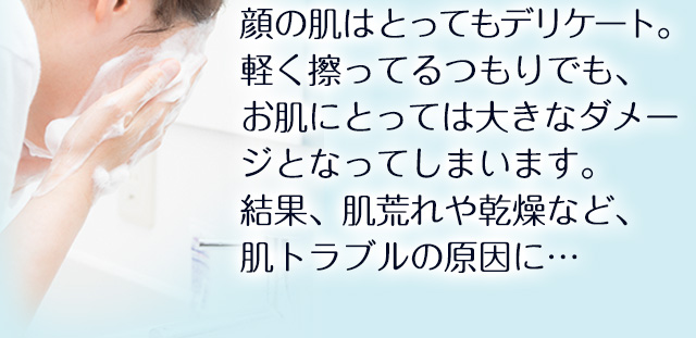 顔の肌はとってもデリケート。軽く擦ってるつもりでも、お肌にとっては大きなダメージとなってしまいます。結果、肌荒れや乾燥など、肌トラブルの原因に…