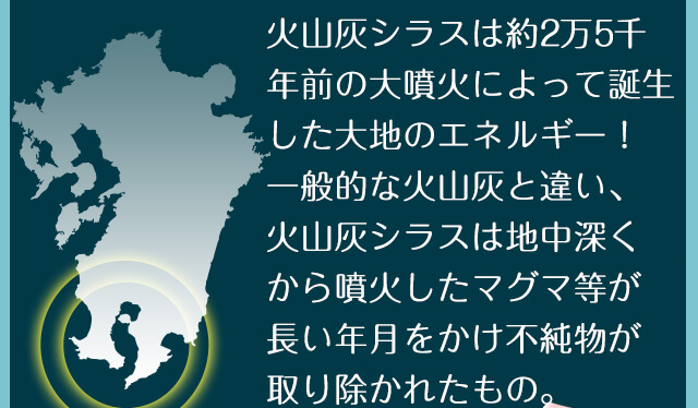 火山灰シラスは約2万5千年前の大噴火によって誕生した大地のエネルギー！一般的な火山灰と違い、火山灰シラスは地中深くから噴火したマグマ等が長い年月をかけ不純物が取り除かれたもの。