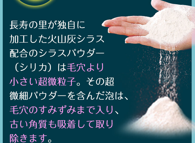 長寿の里が独自に加工した火山灰シラス配合のシラスパウダー（シリカ）は毛穴より小さい超微粒子。その超微細パウダーを含んだ泡は、毛穴のすみずみまで入り、古い角質も吸着して取り除きます。