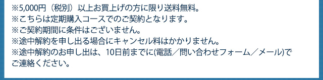 ※5,000円（税別）以上お買上げの方に限り送料無料　※こちらは定期購入コースでのご契約となります。　※ご契約期間に条件はございません。※途中解約を申し出る場合にキャンセル等はかかりません。※途中解約のお申し出は、10日前までに(電話／問い合わせフォーム／メール)でご連絡ください。