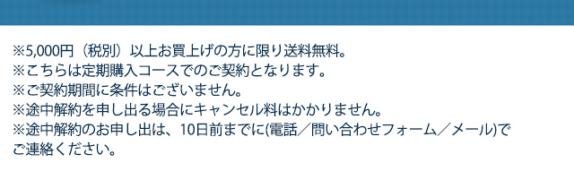 ※5,000円（税別）以上お買上げの方に限り送料無料　※こちらは定期購入コースでのご契約となります。　※ご契約期間に条件はございません。※途中解約を申し出る場合にキャンセル等はかかりません。※途中解約のお申し出は、10日前までに(電話／問い合わせフォーム／メール)でご連絡ください。